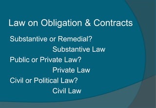 Law on Obligation & Contracts 
Substantive or Remedial? 
Substantive Law 
Public or Private Law? 
Private Law 
Civil or Political Law? 
Civil Law 
 