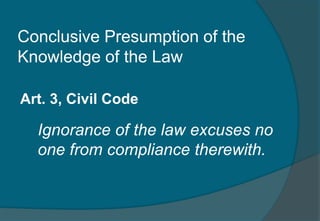 Conclusive Presumption of the 
Knowledge of the Law 
Art. 3, Civil Code 
Ignorance of the law excuses no 
one from compliance therewith. 
 