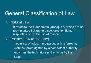General Classification of Law 
1. Natural Law 
It refers to the fundamental precepts of which are not 
promulgated but rather discovered by divine 
inspiration or by the use of reason. 
2. Positive Law (State Law) 
It consists of rules, more particularly referred as 
Statutes, promulgated by a competent authority 
known as the legislature and enforce by the 
State. 
 