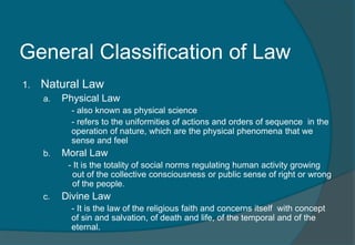 General Classification of Law 
1. Natural Law 
a. Physical Law 
- also known as physical science 
- refers to the uniformities of actions and orders of sequence in the 
operation of nature, which are the physical phenomena that we 
sense and feel 
b. Moral Law 
- It is the totality of social norms regulating human activity growing 
out of the collective consciousness or public sense of right or wrong 
of the people. 
c. Divine Law 
- It is the law of the religious faith and concerns itself with concept 
of sin and salvation, of death and life, of the temporal and of the 
eternal. 
 