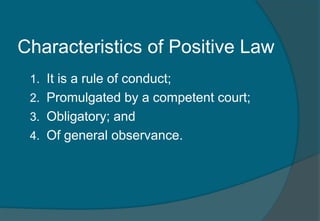 Characteristics of Positive Law 
1. It is a rule of conduct; 
2. Promulgated by a competent court; 
3. Obligatory; and 
4. Of general observance. 
 