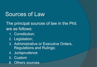 Sources of Law 
The principal sources of law in the Phil. 
are as follows: 
1. Constitution; 
2. Legislation; 
3. Administrative or Executive Orders, 
Regulations and Rulings; 
4. Jurisprudence 
5. Custom 
6. Others sources 
 