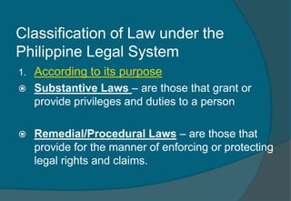Classification of Law under the 
Philippine Legal System 
1. According to its purpose 
 Substantive Laws – are those that grant or 
provide privileges and duties to a person 
 Remedial/Procedural Laws – are those that 
provide for the manner of enforcing or protecting 
legal rights and claims. 
 