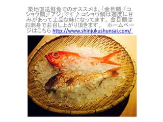 築地直送鮮魚でのオススメは、「金目鯛」「コ 
ショウ鯛」「アジ」です♪ コショウ鯛は適度に甘 
みがあって上品な味になってます。金目鯛は 
お刺身でお召し上がり頂きます。ホームペー 
ジはこちらhttp://www.shinjukushunsai.com/ 
