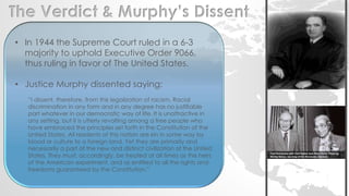 The Verdict & Murphy’s Dissent 
• In 1944 the Supreme Court ruled in a 6-3 
majority to uphold Executive Order 9066, 
thus ruling in favor of The United States. 
• Justice Murphy dissented saying: 
“I dissent, therefore, from this legalization of racism. Racial 
discrimination in any form and in any degree has no justifiable 
part whatever in our democratic way of life. It is unattractive in 
any setting, but it is utterly revolting among a free people who 
have embraced the principles set forth in the Constitution of the 
United States. All residents of this nation are kin in some way by 
blood or culture to a foreign land. Yet they are primarily and 
necessarily a part of the new and distinct civilization of the United 
States. They must, accordingly, be treated at all times as the heirs 
of the American experiment, and as entitled to all the rights and 
freedoms guaranteed by the Constitution.” 
 