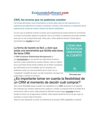 CRM, los errores que no podemos cometer 
Con el paso del tiempo, como consumidores, le hemos dado cada vez más importancia a la 
experiencia que adquirimos al comprar un producto o servicio. Como empresa, es importante que la 
experiencia de compra de nuestros clientes sea siempre satisfactoria. 
Un error que no podemos cometer es pensar que la experiencia de compra termina en el momento 
en el que el consumidor adquiere el producto. Eso no es verdad. La experiencia de compra también 
tiene que ver con el seguimiento post- venta, pero, ¿Cómo podemos hacerlo? ¿Existe alguna 
herramienta que faciliteesta tarea? 
La forma de hacerlo es fácil, y claro que 
existe una herramienta que facilita esta tarea; 
Se llama CRM. 
El CRM (Customer Relationship Management) es 
una herramientaque nos permite dar seguimiento durante la 
preventa, venta y postventa de nuestros clientes. Lleva un registro 
de en qué fechas hemos tenido contacto con el cliente o prospecto, 
qué información se le ha mandado, que ha comprado, etc. 
Realmente contar con una herramienta así es contar con un 
“expediente” completo de quien nos está comprando o de quien nos 
puede llegar a comprar en el futuro. 
¿Es importante tomar en cuenta la flexibilidad de 
un CRM al momento de decidir cuál comprar? 
Claro que la flexibilidad juega un papel muy importante en un CRM, pensemos en lo siguiente: 
Dos empresas que compran materia prima, producen y venden un producto final no lo harán de la 
misma forma. Esto es obvio. Cada empresa es diferente aunque tengan procesos similares. 
Sucede lo mismo con el seguimiento al cliente. Cada empresa tendrá la forma a la que mejor se 
acomode o a la que mejor le funcione. 
¡Ahora lo más importante es contar con sistemas en la empresa 100% adaptables a nosotros! 
