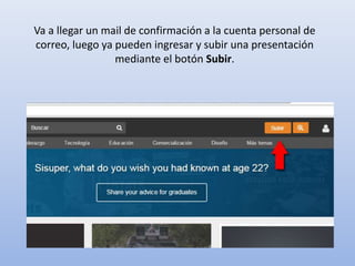 Va a llegar un mail de confirmación a la cuenta personal de
correo, luego ya pueden ingresar y subir una presentación
mediante el botón Subir.
 