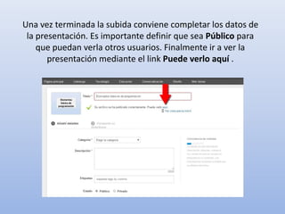 Una vez terminada la subida conviene completar los datos de
la presentación. Es importante definir que sea Público para
que puedan verla otros usuarios. Finalmente ir a ver la
presentación mediante el link Puede verlo aquí .
 