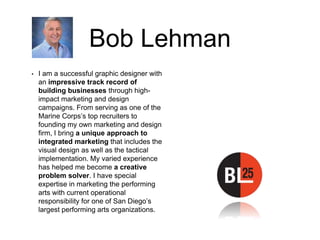 Bob Lehman
• I am a successful graphic designer with
an impressive track record of
building businesses through high-
impact marketing and design
campaigns. From serving as one of the
Marine Corps’s top recruiters to
founding my own marketing and design
firm, I bring a unique approach to
integrated marketing that includes the
visual design as well as the tactical
implementation. My varied experience
has helped me become a creative
problem solver. I have special
expertise in marketing the performing
arts with current operational
responsibility for one of San Diego’s
largest performing arts organizations.
 