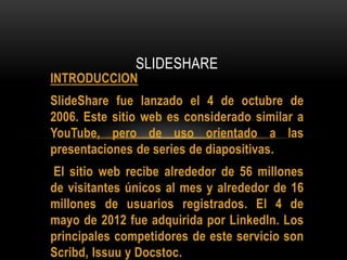 INTRODUCCION
SlideShare fue lanzado el 4 de octubre de
2006. Este sitio web es considerado similar a
YouTube, pero de uso orientado a las
presentaciones de series de diapositivas.
El sitio web recibe alrededor de 56 millones
de visitantes únicos al mes y alrededor de 16
millones de usuarios registrados. El 4 de
mayo de 2012 fue adquirida por LinkedIn. Los
principales competidores de este servicio son
Scribd, Issuu y Docstoc.
SLIDESHARE
 