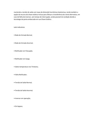 mantendo a tensão de saída com taxas de distorção harmônicas baixíssimas, tendo também a
opção do recurso de chave estática inclusa para efetuar a transferência do ramal alternativo, em
caso de falha do inversor, sem tempo de interrupção, sendo possível tal condição devido a
tecnologia de ponta embarcada em sua Chave Estática .
Leds Indicativos
• Rede de Entrada Normal;
• Rede de Entrada Anormal;
• Retificador em Flutuação;
• Retificador em Carga;
• Sobre-temperatura nos Tiristores;
• Falha Retificador;
• Tensão de Saída Normal;
• Tensão de Saída Anormal;
• Inversor em operação;
• Em bypass;
 