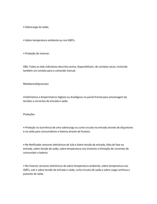 • Sobrecarga de saída;
• Sobre-temperatura ambiente ou nos IGBTs;
• Proteção do inversor.
OBS.:Todos os leds indicativos descritos acima, disponibilizam, de contatos secos, incluindo
também um contato para o comando manual.
Medidores(Opcionais)
•Voltímetros e Amperímetros Digitais ou Analógicos no painel frontal para amostragem de
tensões e correntes de entrada e saída.
Proteções
• Proteção na ocorrência de uma sobrecarga ou curto-circuito na entrada através de disjuntores
e na saída para consumidores e bateria através de fusíveis;
• No Retificador sensores eletrônicos de Sub e Sobre tensão de entrada, falta de fase na
entrada, sobre tensão de saída, sobre temperatura nos tiristores e limitação de correntes de
consumidor e bateria
• No Inversor sensores eletrônicos de sobre-temperatura ambiente, sobre-temperatura nos
IGBTs, sub e sobre-tensão de entrada e saída, curto circuito de saída e sobre carga contínua e
pulsante de saída.
 