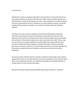 Funcionamento
O Retificador converte a energia da rede elétrica alternada (CA) em continua (CC) de forma a
isolar galvanicamente uma da outra, filtrando assim ruídos e demais variações externas que
estão presentes na fonte de alimentação, para suprir o banco de baterias e a etapa de entrada
do Inversor, garantindo aos mesmos, através de um controle eletrônico preciso, uma tensão
regulada livre de quaisquer oscilações e uma corrente controlada dentro das limitações
impostas.
O Inversor por sua vez converte a energia contínua (CC), provinda do banco de baterias,
retificador ou de ambos de uma forma redundante em alternada (CA), de forma a isolar
galvanicamente uma da outra, filtrando assim ruídos e demais variações externas que podem
estar presentes na fonte de alimentação, para suprir consumidores de missão crítica,ou seja,
que em nenhuma circunstância podem ter sua alimentação interrompida, além de serem
sensíveis á variações de tensão e freqüência e também distorções harmônicas de tensão,
garantindo aos mesmos, através de um controle eletrônico preciso, uma tensão regulada, livre
de quaisquer oscilações de tensão e freqüência, além de taxas de distorção harmônica
baixíssimas.
Para quem comprar nobreak industrial, o produto é utilizado em alimentação ininterrupta de
equipamentos críticos em corrente alternada, com diversas aplicações na área Industrial, Naval,
Militar, Sub-estações das empresas concessionárias de geração,transmissão/distribuição de
energia elétrica e na área de telecomunicações.
Não deixe de comprar nobreak industrial da PMI! Clique abaixo e solicite um orçamento.
 