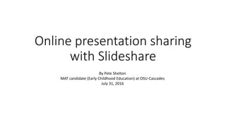 Online presentation sharing
with Slideshare
By Pete Shelton
MAT candidate (Early Childhood Education) at OSU-Cascades
July 31, 2016
 