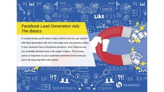 A couple things you'll need in place before you can get started
with lead generation ads are a fan page and your privacy policy.
If your business has a Facebook presence, then chances are
you probably already have a fan page in place. The privacy
policy is important so your potential customers know that you
won't be misusing their information.
Facebook Lead Generation Ads:
The Basics
 