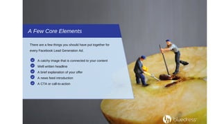 A Few Core Elements
There are a few things you should have put together for
every Facebook Lead Generation Ad.
A catchy image that is connected to your content
Well written headline
A brief explanation of your offer
A news feed introduction
A CTA or call-to-action
 