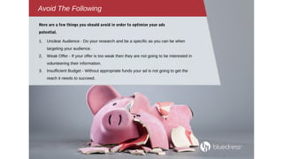 Avoid The Following
1. Unclear Audience - Do your research and be a specific as you can be when
targeting your audience.
2. Weak Offer - If your offer is too weak then they are not going to be interested in
volunteering their information.
3. Insufficient Budget - Without appropriate funds your ad is not going to get the
reach it needs to succeed.
Here are a few things you should avoid in order to optimize your ads
potential.
 