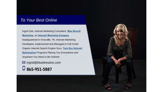 To Your Best Online
Ingrid Gee, Internet Marketing Consultant. Blue Dress®
Marketing, an Internet Marketing Company
headquartered in Knoxville, TN. Internet Marketing
Developed, Implemented and Managed to Full Circle!
Organic Internet Search Engine Guru. Turn Key Internet
Optimization Programs Placing You Everywhere and
Anywhere You Need to Be Online®
ingrid@bluedressinc.com
865-951-5887
 