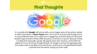 It is possible that Google will end up with a much bigger piece of the phone market
as well as the leader in Smart Home hubs. The amount of access that Google has to
so many different parts of our daily lives is staggering, and their ability to refine and
simplify organizing all of these different pieces continues to improve. Because of that,
it is likely that eventually, people will eagerly leave their existing, comfortable OS
platforms for an all-things-Google lifestyle. As Google continues to aggregate data
and make it both actionable and autonomous, switching to a Google based lifestyle
could become the easiest change you ever make.
 