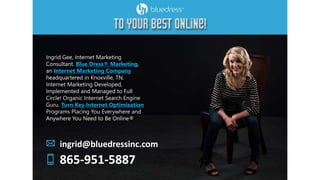Ingrid Gee, Internet Marketing
Consultant. Blue Dress® Marketing,
an Internet Marketing Company
headquartered in Knoxville, TN.
Internet Marketing Developed,
Implemented and Managed to Full
Circle! Organic Internet Search Engine
Guru. Turn Key Internet Optimization
Programs Placing You Everywhere and
Anywhere You Need to Be Online®
ingrid@bluedressinc.com
865-951-5887
 