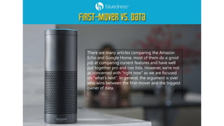 There are many articles comparing the Amazon
Echo and Google Home, most of them do a good
job at comparing current features and have well
put together pro and con lists. However, we're not
as concerned with "right now" as we are focused
on "what's next". In general, the argument is over
who wins between the first-mover and the biggest
owner of data.
 