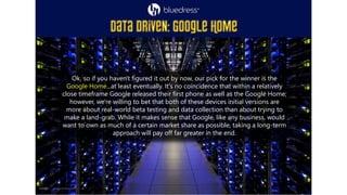 Ok, so if you haven't figured it out by now, our pick for the winner is the
Google Home...at least eventually. It's no coincidence that within a relatively
close timeframe Google released their first phone as well as the Google Home;
however, we're willing to bet that both of these devices initial versions are
more about real-world beta testing and data collection than about trying to
make a land-grab. While it makes sense that Google, like any business, would
want to own as much of a certain market share as possible, taking a long-term
approach will pay off far greater in the end.
 