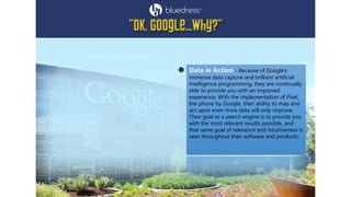 Data in Action - Because of Google's
immense data capture and brilliant artificial
intelligence programming, they are continually
able to provide you with an improved
experience. With the implementation of Pixel,
the phone by Google, their ability to map and
act upon even more data will only improve.
Their goal as a search engine is to provide you
with the most relevant results possible, and
that same goal of relevance and intuitiveness is
seen throughout their software and products.
 