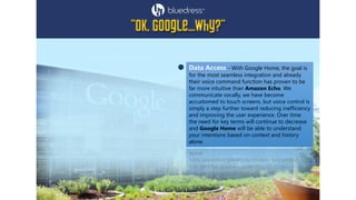 Data Access - With Google Home, the goal is
for the most seamless integration and already
their voice command function has proven to be
far more intuitive than Amazon Echo. We
communicate vocally, we have become
accustomed to touch screens, but voice control is
simply a step further toward reducing inefficiency
and improving the user experience. Over time
the need for key terms will continue to decrease
and Google Home will be able to understand
your intentions based on context and history
alone.
 