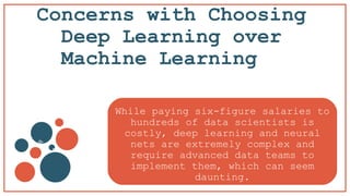 Concerns with Choosing
Deep Learning over
Machine Learning
v
b
While paying six-figure salaries to
hundreds of data scientists is
costly, deep learning and neural
nets are extremely complex and
require advanced data teams to
implement them, which can seem
daunting.
 