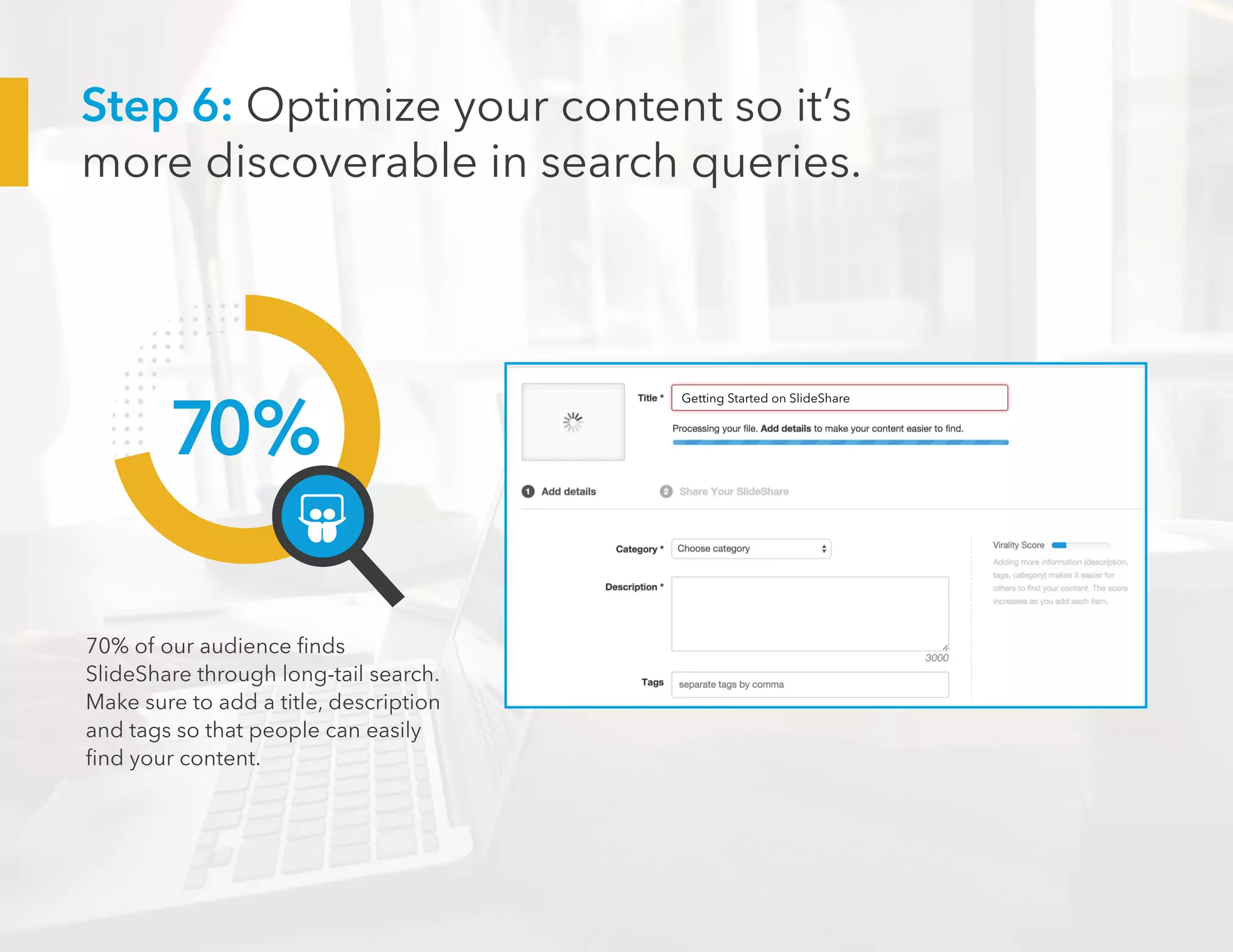 70%
70% of our audience finds
SlideShare through long-tail search.
Make sure to add a title, description
and tags so that people can easily
find your content.
Getting Started on SlideShare
Step 6: Optimize your content so it’s
more discoverable in search queries.
 
