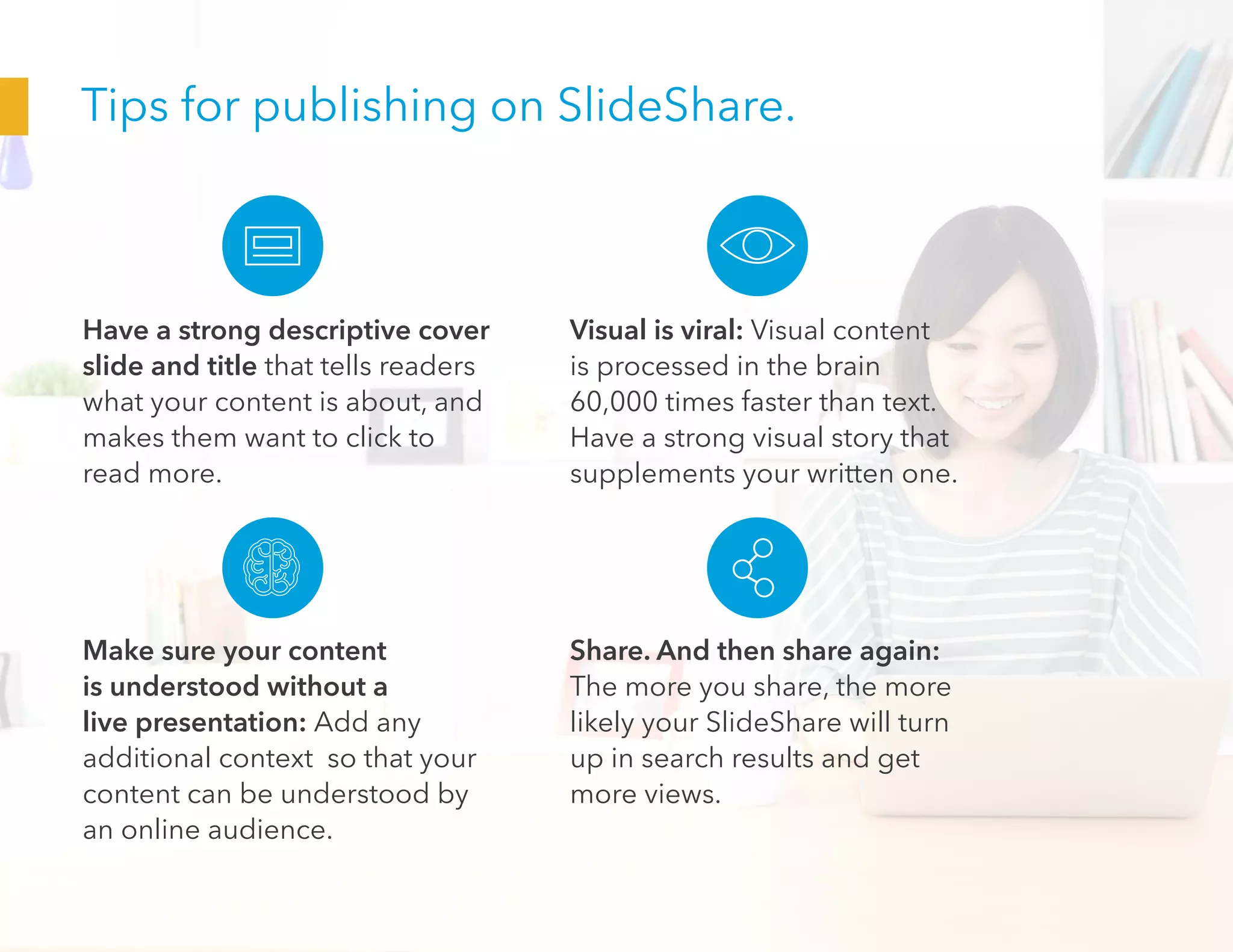 Tips for publishing on SlideShare.
Have a strong descriptive cover
slide and title that tells readers
what your content is about, and
makes them want to click to
read more.
Make sure your content
is understood without a
live presentation: Add any
additional context so that your
content can be understood by
an online audience.
Visual is viral: Visual content
is processed in the brain
60,000 times faster than text.
Have a strong visual story that
supplements your written one.
Share. And then share again:
The more you share, the more
likely your SlideShare will turn
up in search results and get
more views.
 