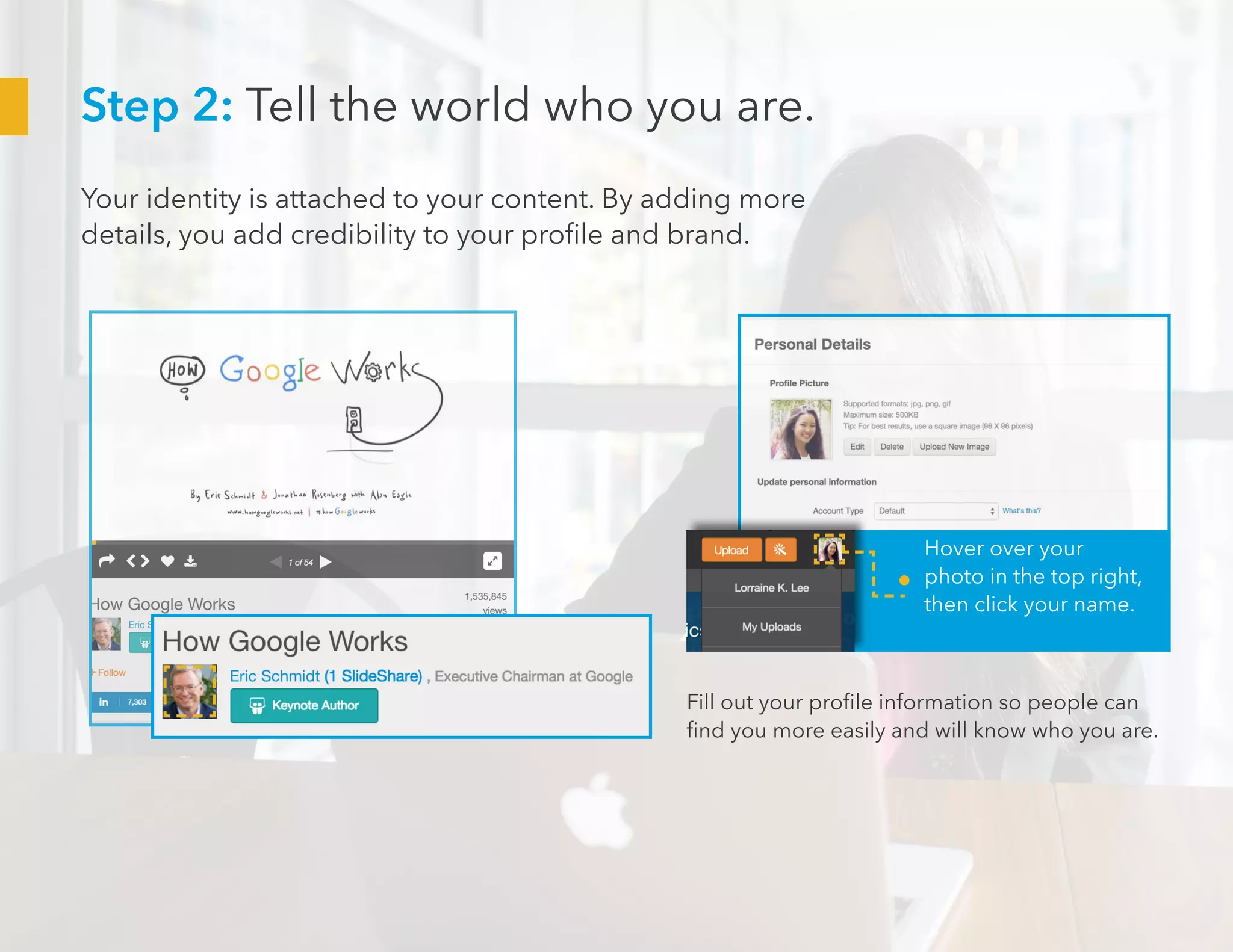 Step 2: Tell the world who you are.
Your identity is attached to your content. By adding more
details, you add credibility to your profile and brand.
Hover over your
photo in the top right,
then click your name.
Fill out your profile information so people can
find you more easily and will know who you are.
 