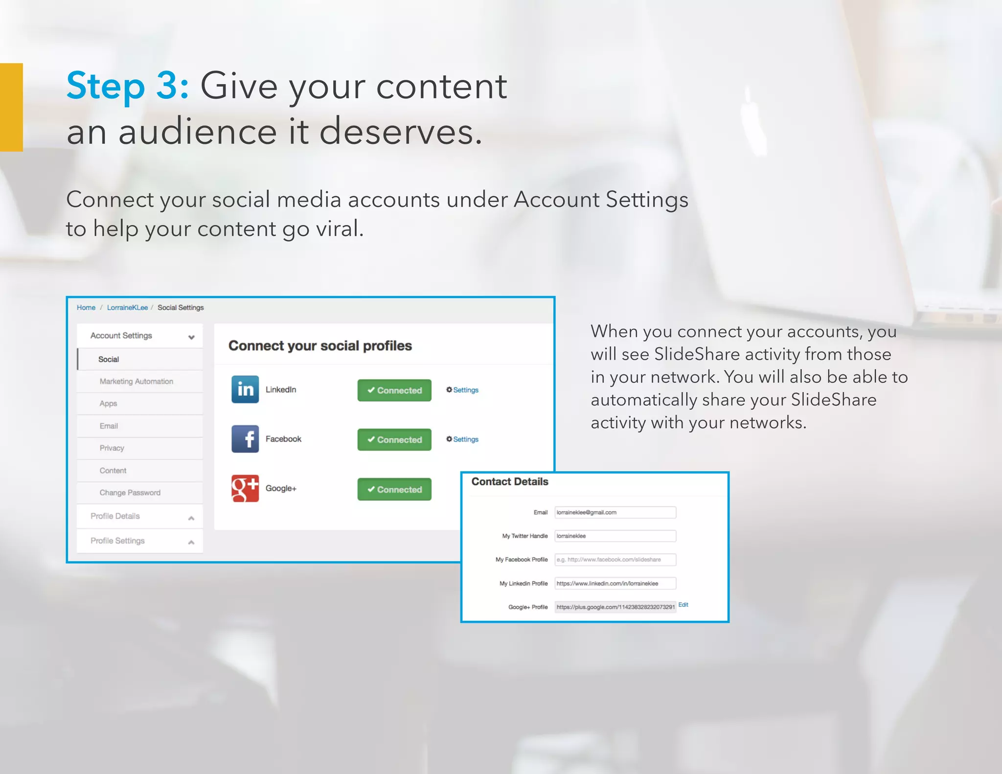 Step 3: Give your content
an audience it deserves.
Connect your social media accounts under Account Settings
to help your content go viral.
When you connect your accounts, you
will see SlideShare activity from those
in your network. You will also be able to
automatically share your SlideShare
activity with your networks.
 