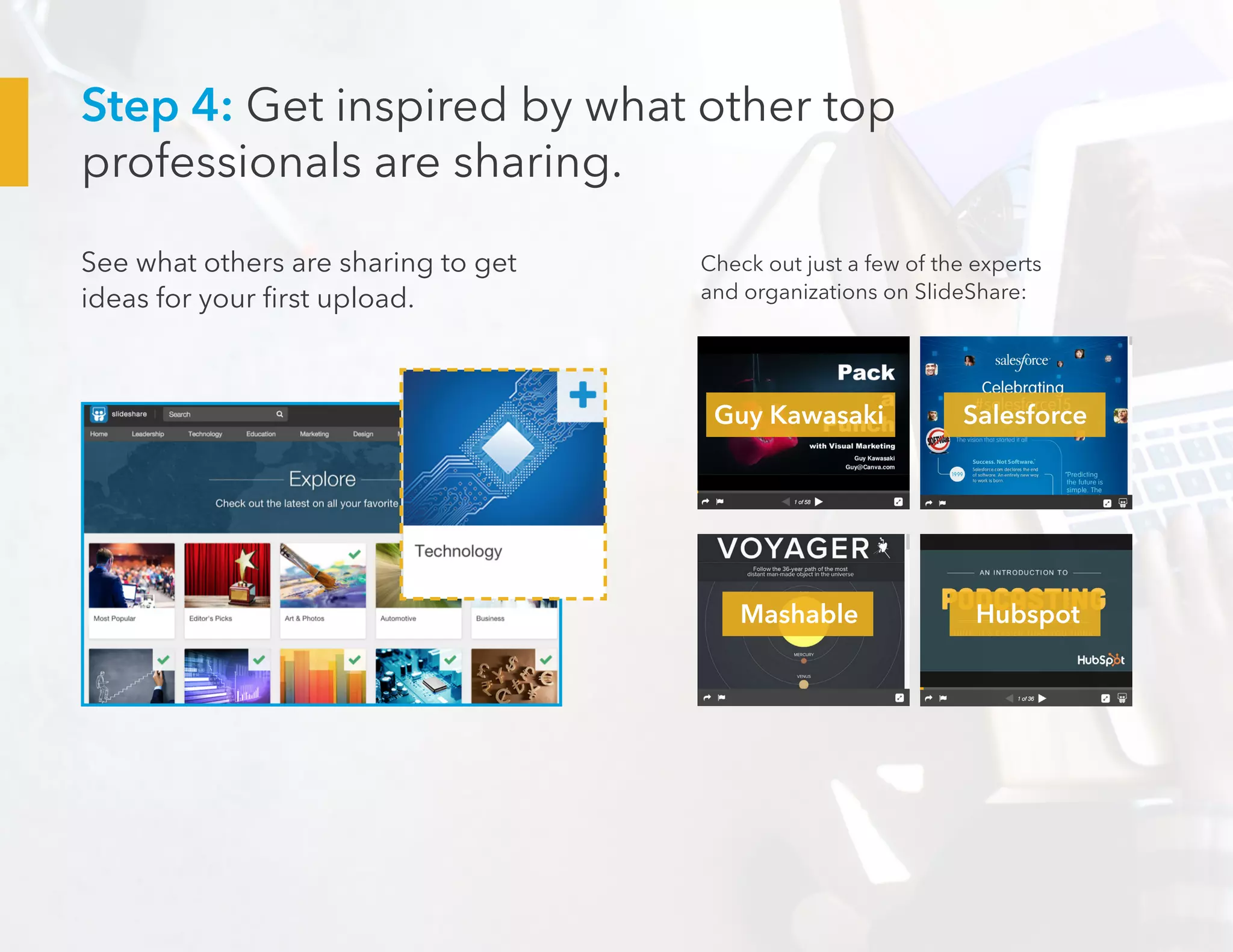 Step 4: Get inspired by what other top
professionals are sharing.
See what others are sharing to get
ideas for your first upload.
Check out just a few of the experts
and organizations on SlideShare:
Guy Kawasaki
Mashable Hubspot
Salesforce
 