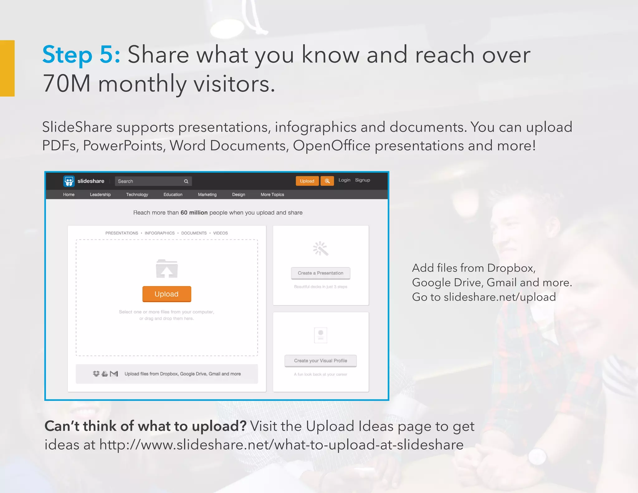 SlideShare supports presentations, infographics and documents. You can upload
PDFs, PowerPoints, Word Documents, OpenOffice presentations and more!
Add files from Dropbox,
Google Drive, Gmail and more.
Go to slideshare.net/upload
Can’t think of what to upload? Visit the Upload Ideas page to get
ideas at http://www.slideshare.net/what-to-upload-at-slideshare
Step 5: Share what you know and reach over
70M monthly visitors.
 