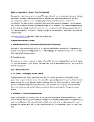 Guide on How to Write a Resume That Gets You Hired
Do you wish to learn how to write a resume? This post will guide you on how to write a resume that gets
you hired. A resume is a document that contains your personal, education qualifications and work
experience. You submit when you are applying for a new job. Writing a resume can be quite
complicated. That is because the requirement for a resume format sometimes varies from companies.
Thus, it may be difficult to write a resume that will get you an interview. Little wonder most people pay
professionals to craft a professional resume. You need a resume that will not only get you an interview
but make you stand out from others. Let us go through the entire process of how to write a resume and
steps involved.
Visit: www.breanch.com for more career and business tips
Steps on How to Write a Resume:
1. Make a Compilations of Your Personal and Professional information:
You need to make a compilation and list of all the components of your resume. Get a rough paper and
compile your professional and personal info on different pages. It will come in handy when you want to
fill in these details on your resume.
2. Choose a Format:
The next step in writing a resume is to choose a format for the resume. You don't start writing or typing
out a resume without a format in mind. There are many types of resume format to use., but three of the
formats are popular.
Types of Resume Formats:
a. The Reverse Chronological Resume Format:
This format of resume format is very popularly. It is also flexible. The reverse chronological format
places focus on your work experience. It is suitable for experts and people with good work experience in
a field. You use this format if you are applying for a new job in the same career field or industry. But if
you are switching to another industry, this format is not advisable for you. You list your work history
from your most recent job position to former positions. Most employers prefer this type of resume
format.
b. Skill-based or Functional Resume Format:
As the name applies, this form of resume format places focuses on your skills and qualifications rather
than your experience. You get to outline your progress in your career, and you portray your professional
skills and qualifications. This resume format is suitable for entry-level or new graduates with no work
experience in the field. Also, you can make use of this format if you are making a switch to a new career
field.
 