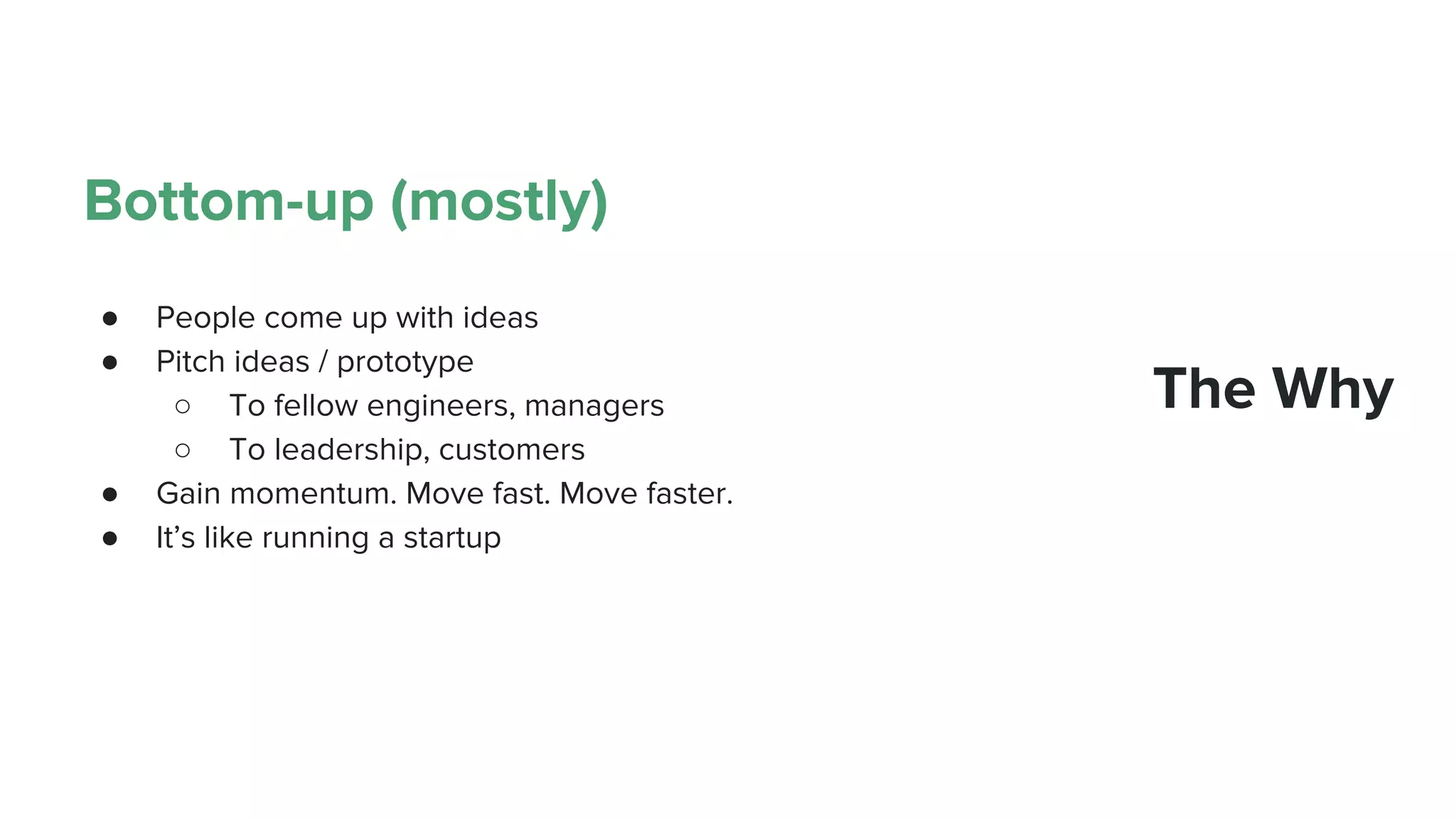 Bottom-up (mostly)
● People come up with ideas
● Pitch ideas / prototype
○ To fellow engineers, managers
○ To leadership, customers
● Gain momentum. Move fast. Move faster.
● It’s like running a startup
The Why
 