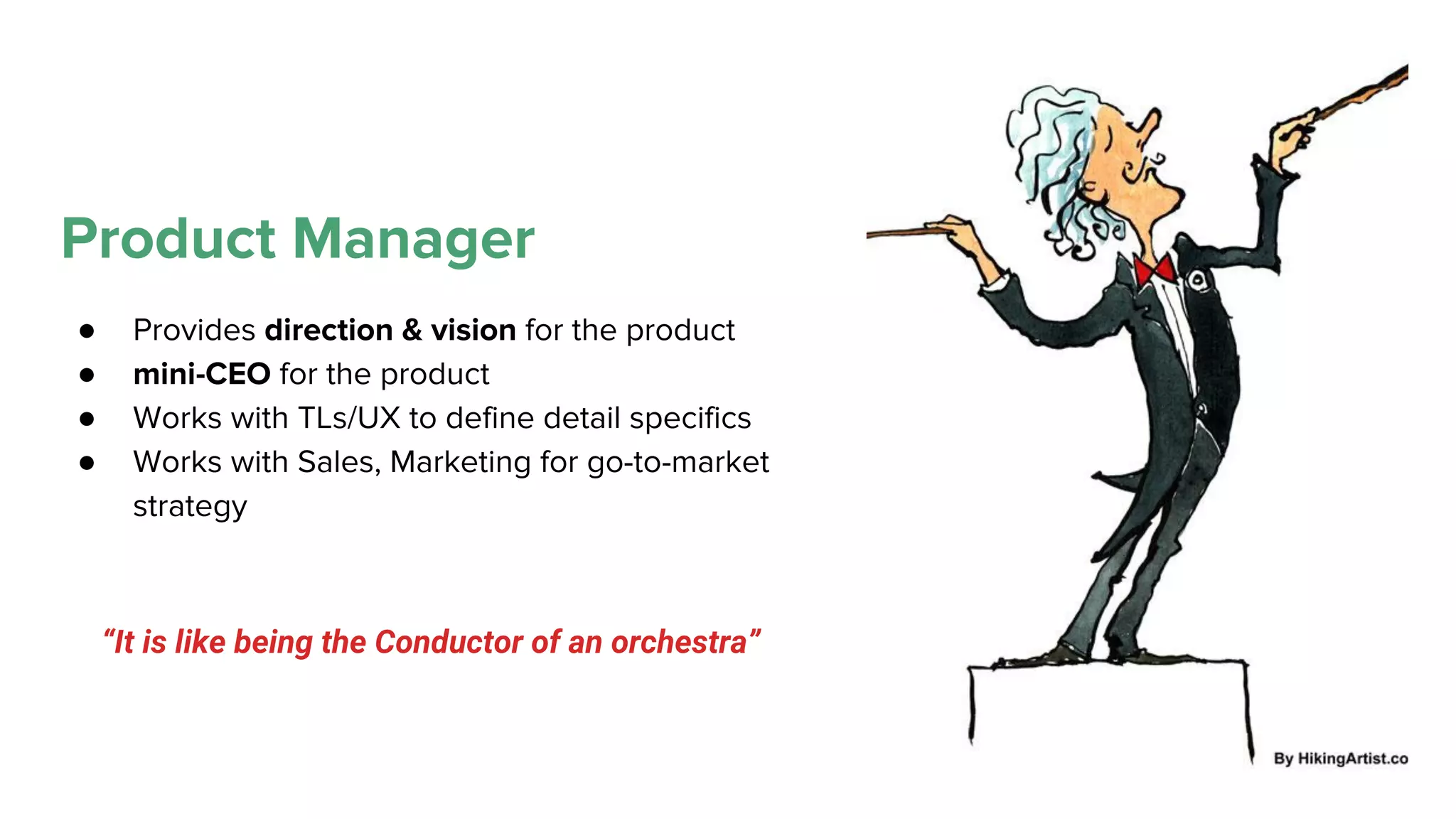 Product Manager
● Provides direction & vision for the product
● mini-CEO for the product
● Works with TLs/UX to define detail specifics
● Works with Sales, Marketing for go-to-market
strategy
“It is like being the Conductor of an orchestra”
 