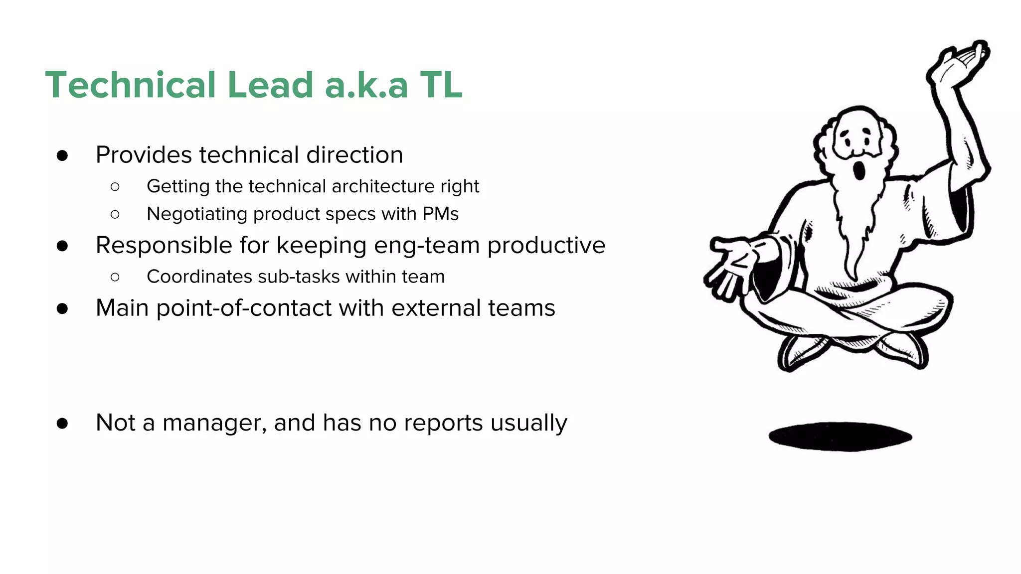 Technical Lead a.k.a TL
● Provides technical direction
○ Getting the technical architecture right
○ Negotiating product specs with PMs
● Responsible for keeping eng-team productive
○ Coordinates sub-tasks within team
● Main point-of-contact with external teams
● Not a manager, and has no reports usually
 