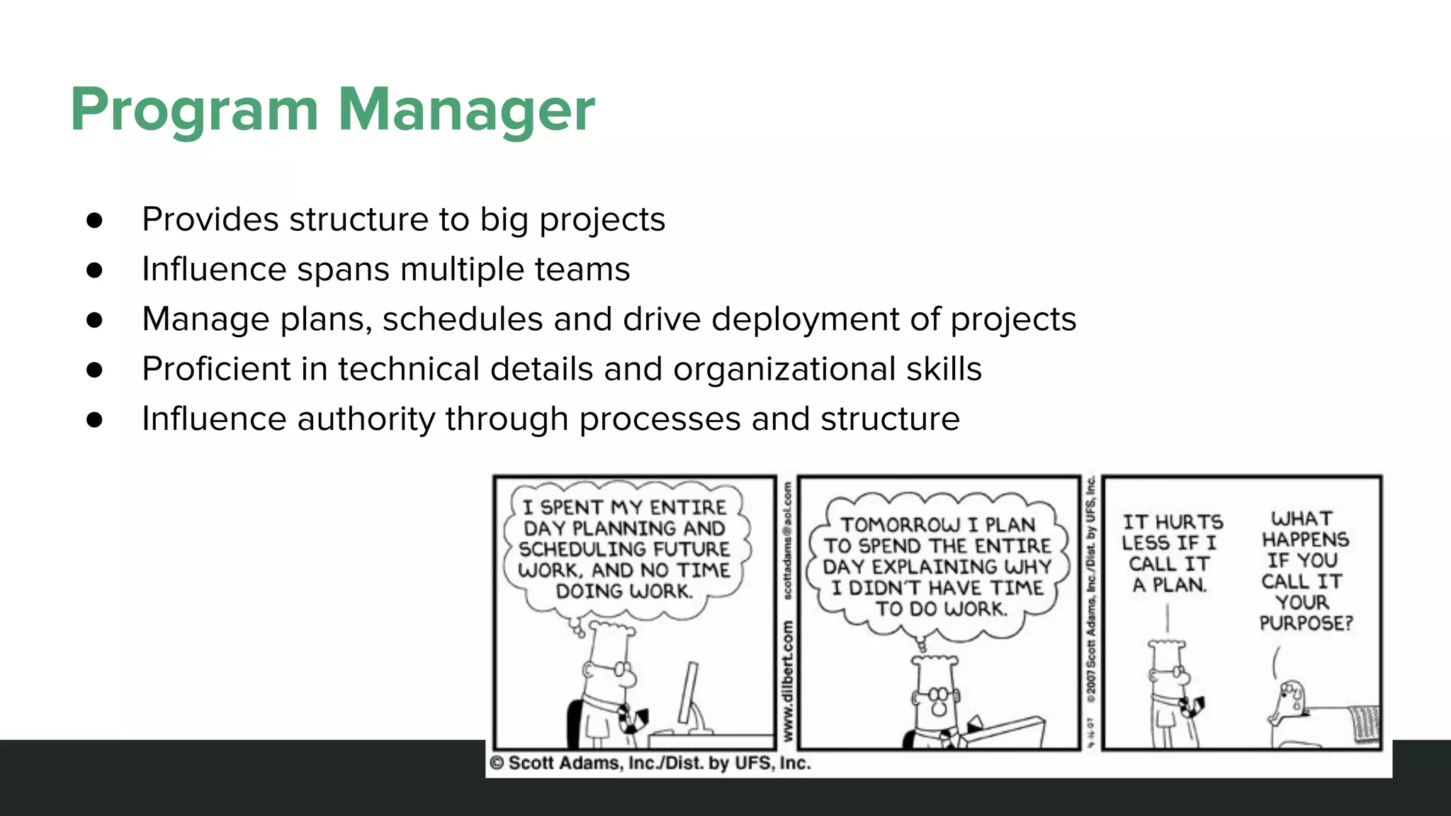 Program Manager
● Provides structure to big projects
● Influence spans multiple teams
● Manage plans, schedules and drive deployment of projects
● Proficient in technical details and organizational skills
● Influence authority through processes and structure
 