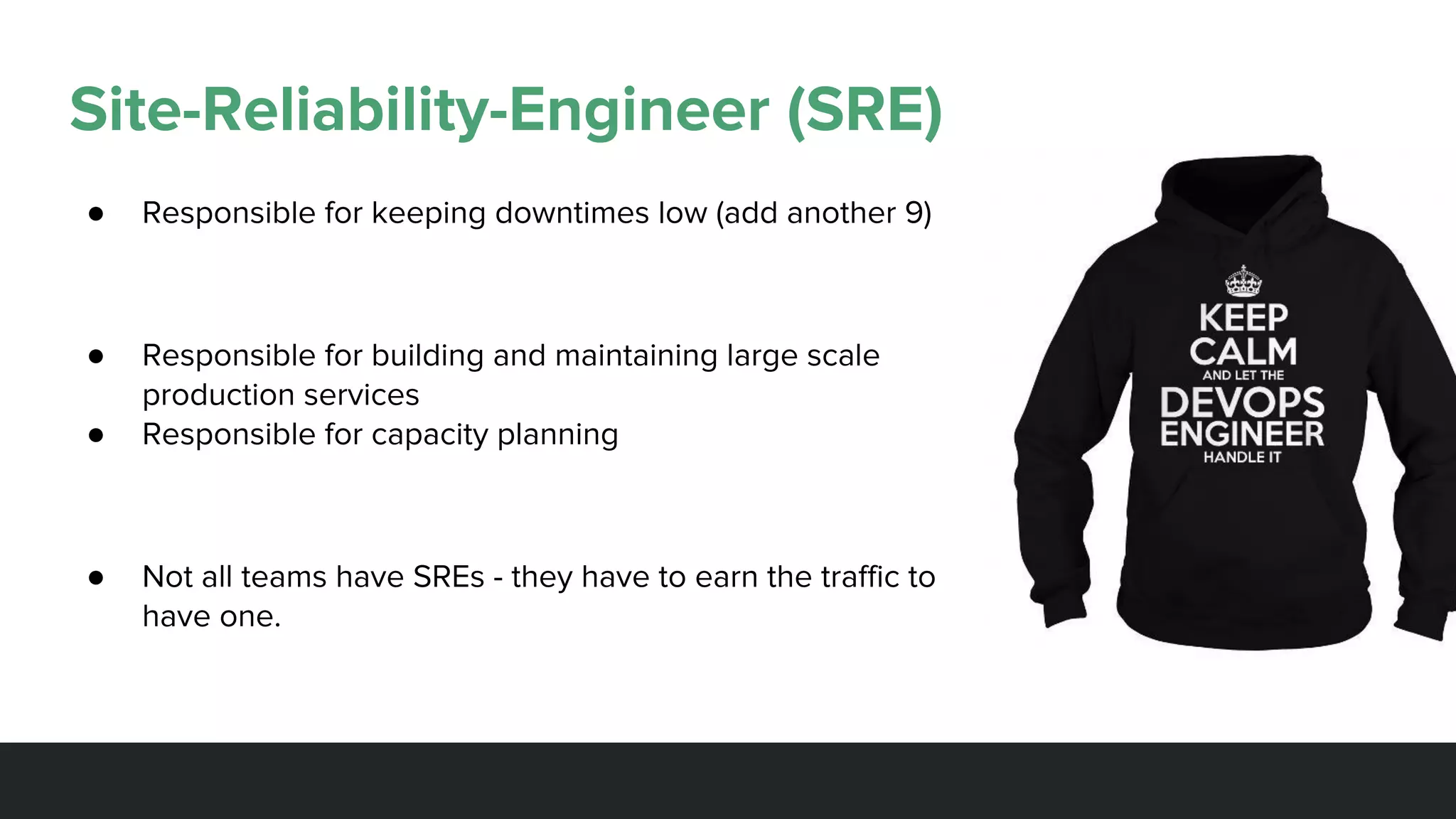 Site-Reliability-Engineer (SRE)
● Responsible for keeping downtimes low (add another 9)
● Responsible for building and maintaining large scale
production services
● Responsible for capacity planning
● Not all teams have SREs - they have to earn the traffic to
have one.
 