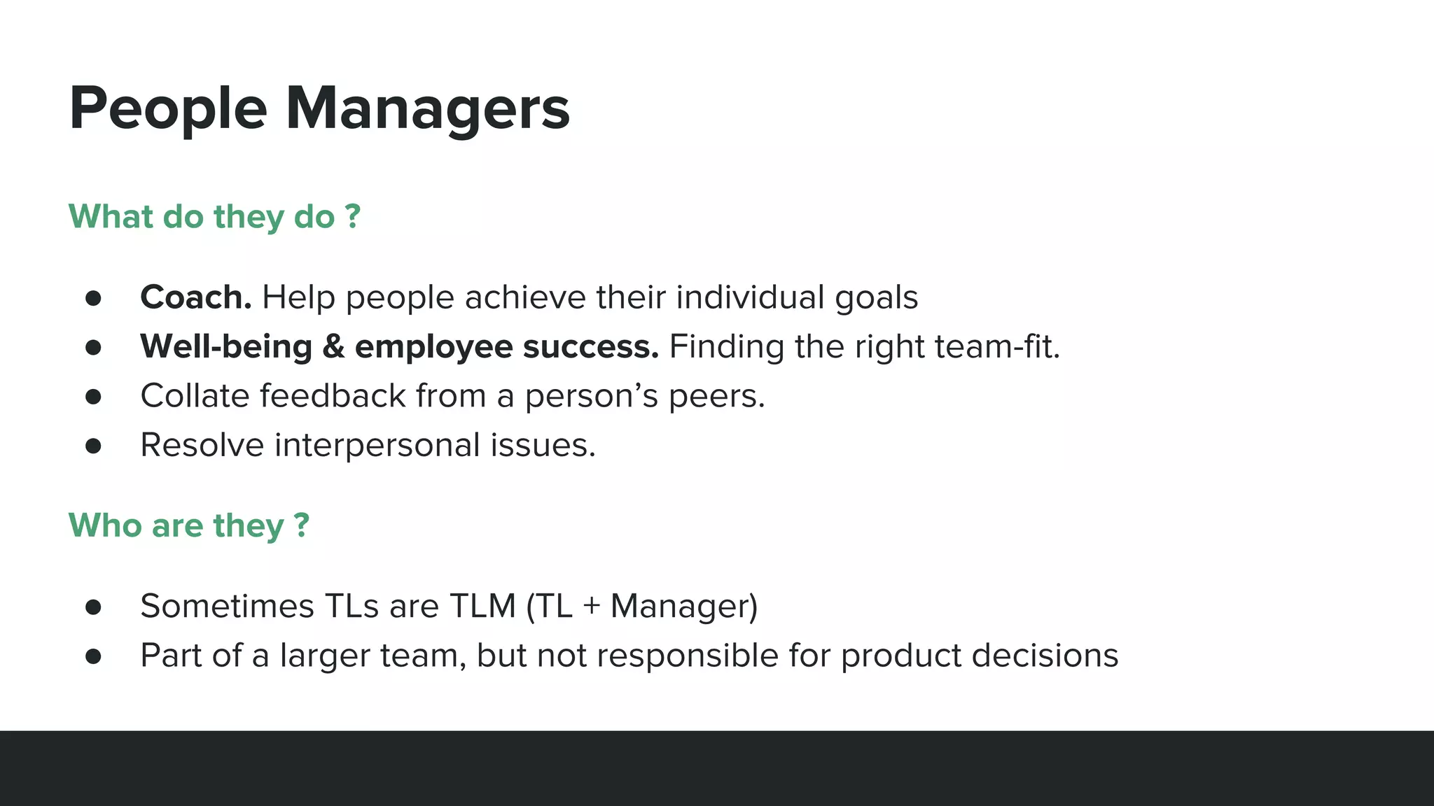 People Managers
What do they do ?
● Coach. Help people achieve their individual goals
● Well-being & employee success. Finding the right team-fit.
● Collate feedback from a person’s peers.
● Resolve interpersonal issues.
Who are they ?
● Sometimes TLs are TLM (TL + Manager)
● Part of a larger team, but not responsible for product decisions
 
