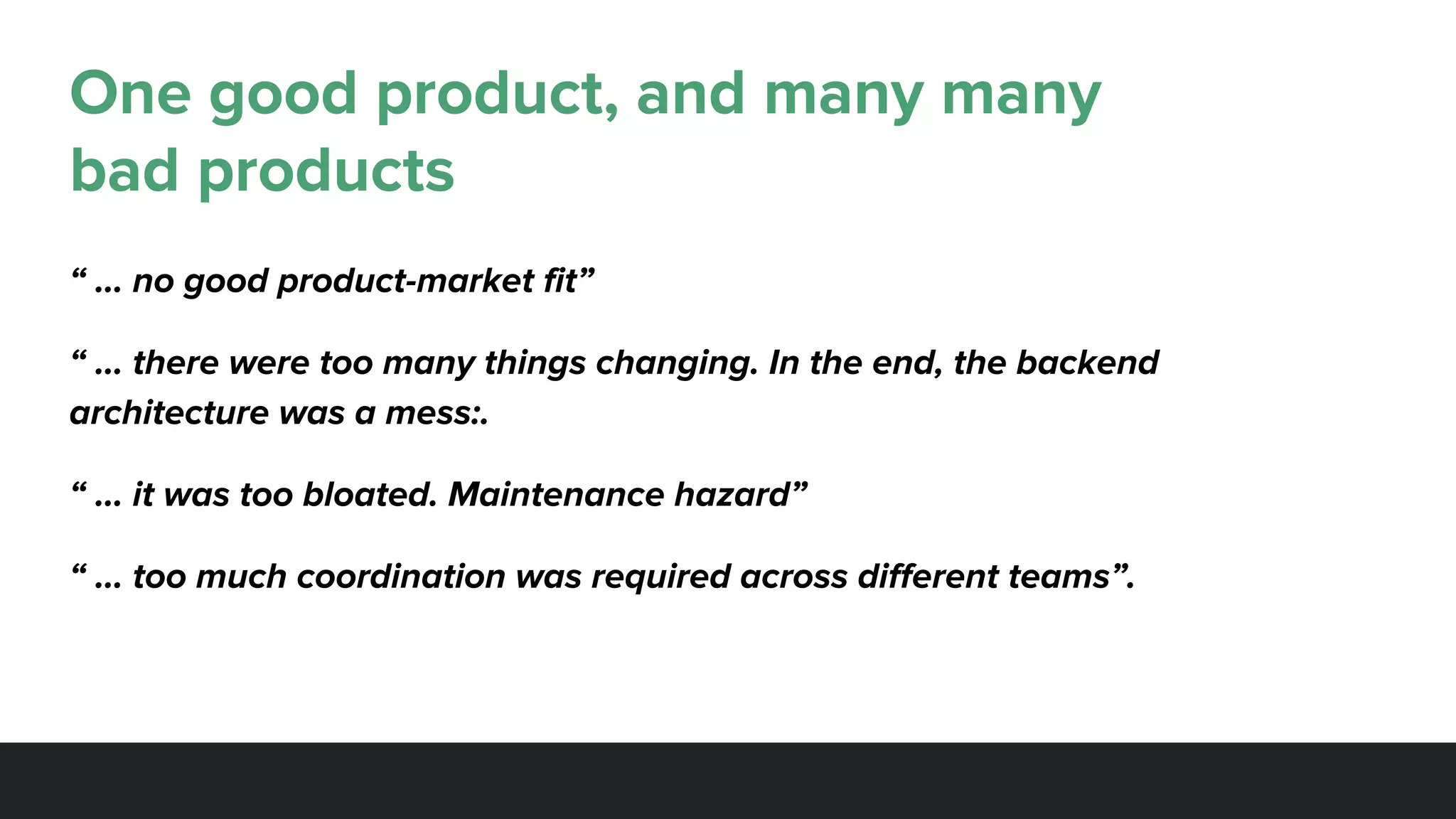 One good product, and many many
bad products
“ … no good product-market fit”
“ … there were too many things changing. In the end, the backend
architecture was a mess:.
“ … it was too bloated. Maintenance hazard”
“ … too much coordination was required across different teams”.
 
