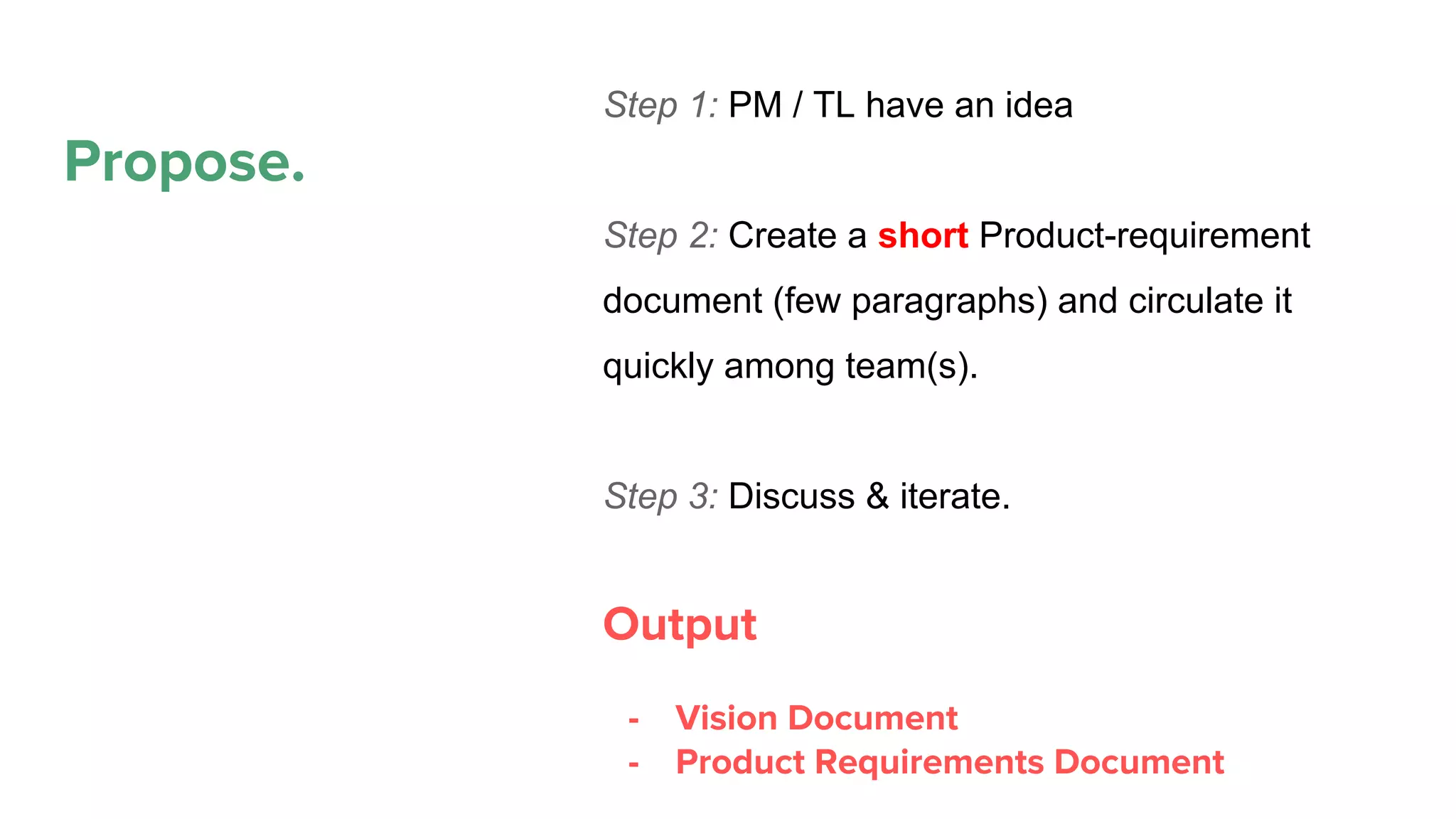 Propose.
Propose
Plan
Execute
Maintain. Refactor.
Deprecate
Step 1: PM / TL have an idea
Step 2: Create a short Product-requirement
document (few paragraphs) and circulate it
quickly among team(s).
Step 3: Discuss & iterate.
Output
- Vision Document
- Product Requirements Document
 
