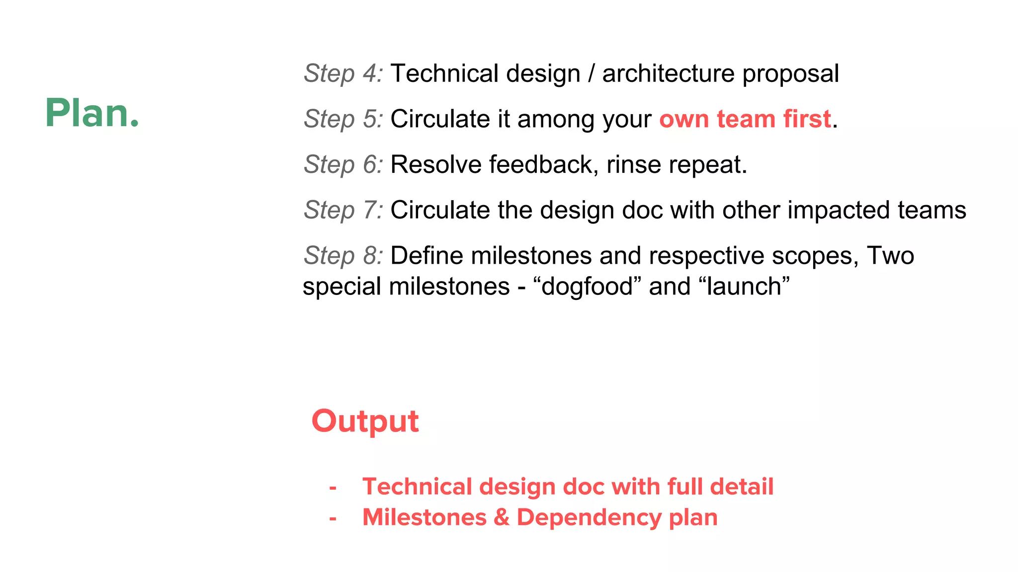 Plan.
Propose
Plan
Execute
Maintain. Refactor.
Deprecate
Step 4: Technical design / architecture proposal
Step 5: Circulate it among your own team first.
Step 6: Resolve feedback, rinse repeat.
Step 7: Circulate the design doc with other impacted teams
Step 8: Define milestones and respective scopes, Two
special milestones - “dogfood” and “launch”
Output
- Technical design doc with full detail
- Milestones & Dependency plan
 