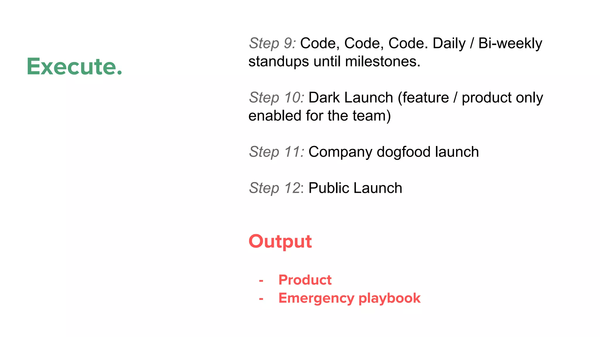 Execute.
Propose
Plan
Execute
Maintain. Refactor.
Deprecate
Step 9: Code, Code, Code. Daily / Bi-weekly
standups until milestones.
Step 10: Dark Launch (feature / product only
enabled for the team)
Step 11: Company dogfood launch
Step 12: Public Launch
Output
- Product
- Emergency playbook
 