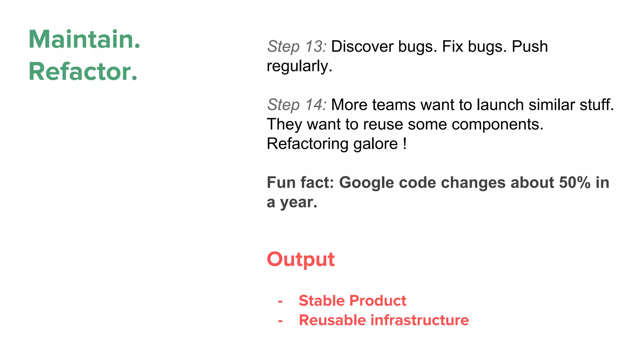 Maintain.
Refactor.
Step 13: Discover bugs. Fix bugs. Push
regularly.
Step 14: More teams want to launch similar stuff.
They want to reuse some components.
Refactoring galore !
Fun fact: Google code changes about 50% in
a year.
Output
- Stable Product
- Reusable infrastructure
 