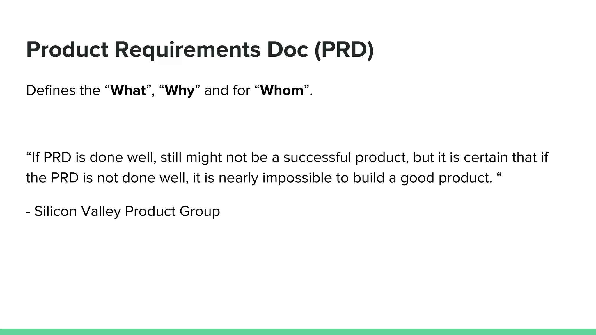 Product Requirements Doc (PRD)
Defines the “What”, “Why” and for “Whom”.
“If PRD is done well, still might not be a successful product, but it is certain that if
the PRD is not done well, it is nearly impossible to build a good product. “
- Silicon Valley Product Group
 