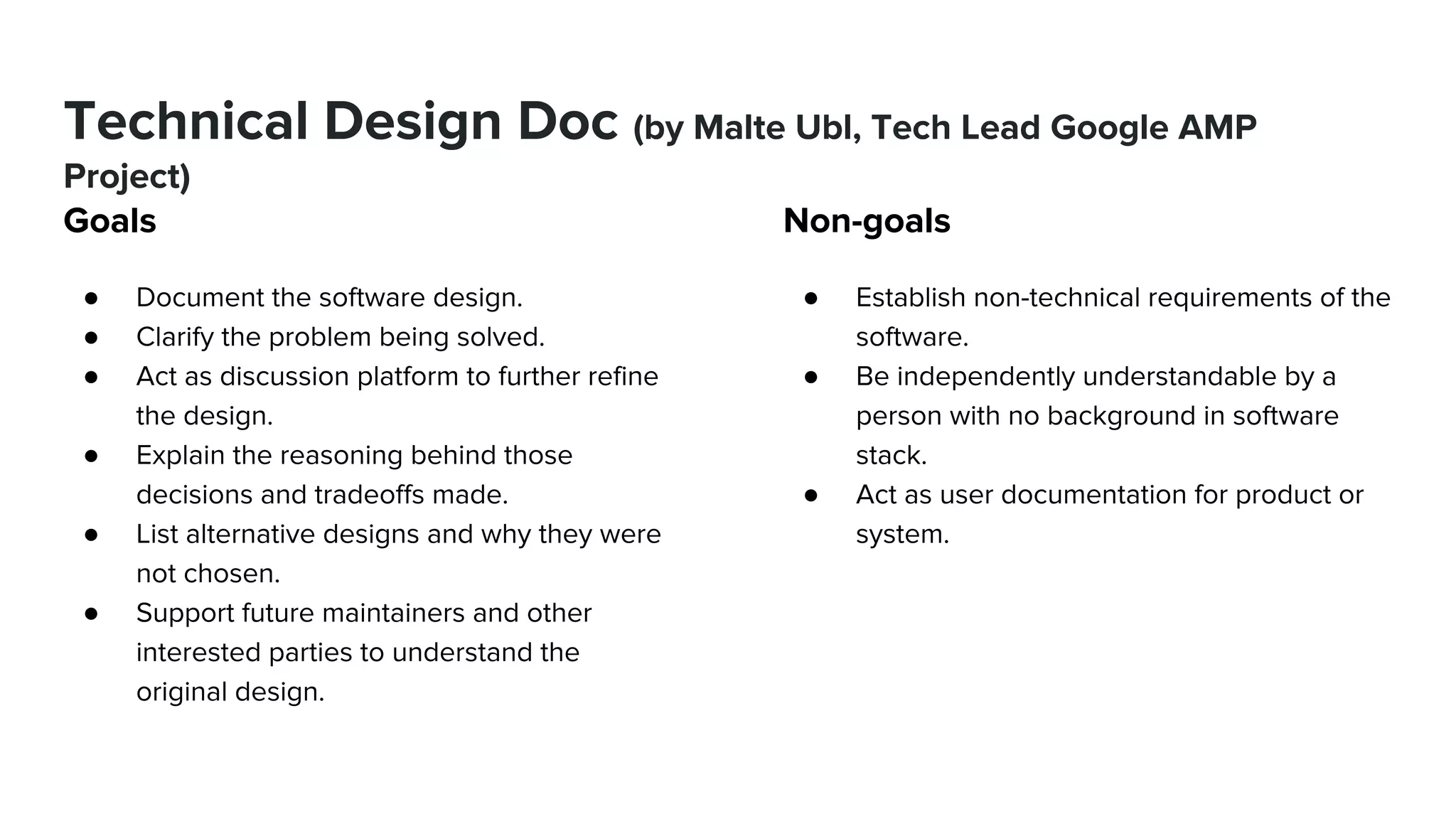 Technical Design Doc (by Malte Ubl, Tech Lead Google AMP
Project)
Goals
● Document the software design.
● Clarify the problem being solved.
● Act as discussion platform to further refine
the design.
● Explain the reasoning behind those
decisions and tradeoffs made.
● List alternative designs and why they were
not chosen.
● Support future maintainers and other
interested parties to understand the
original design.
Non-goals
● Establish non-technical requirements of the
software.
● Be independently understandable by a
person with no background in software
stack.
● Act as user documentation for product or
system.
 