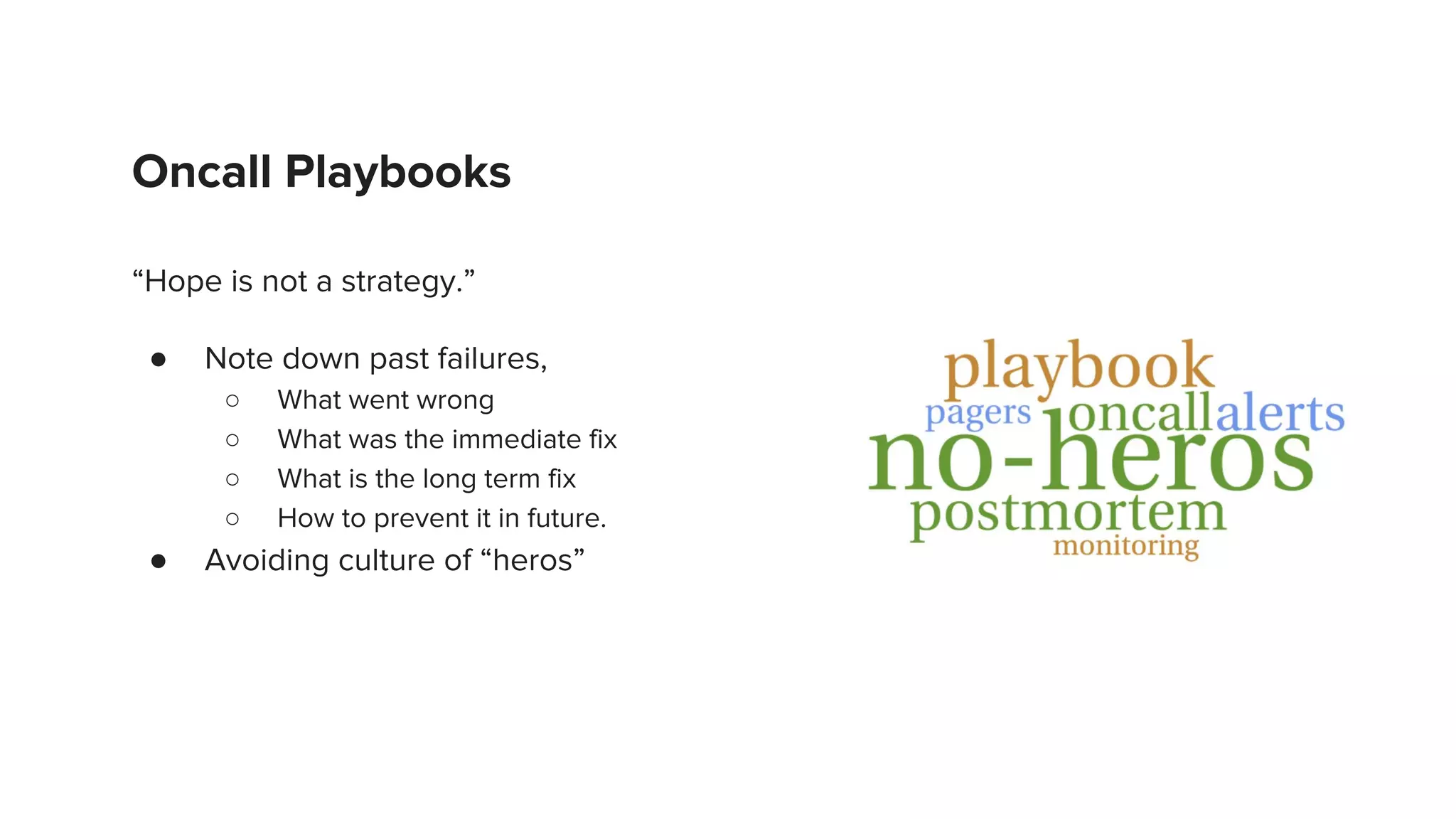 Oncall Playbooks
“Hope is not a strategy.”
● Note down past failures,
○ What went wrong
○ What was the immediate fix
○ What is the long term fix
○ How to prevent it in future.
● Avoiding culture of “heros”
 